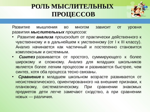 РОЛЬ МЫСЛИТЕЛЬНЫХ  ПРОЦЕССОВ   Развитие мышления во многом зависит от уровня развития  мыслительных  процессов:  Р азвитие  анализа происходит от практически действенного к чувственному и в дальнейшем к умственному (от I к III классу). Анализ начинается как частичный и постепенно становится комплексным и системным.   Синтез  развивается от простого, суммирующего к более широкому и сложному. Анализ для младших школьников является более легким процессом и развивается быстрее, чем синтез, хотя оба процесса тесно связаны.  Сравнение   в младшем школьном возрасте развивается от несистематического, ориентированного на внешние признаки, к плановому, систематическому. При сравнении знакомых предметов дети легче замечают сходство, а при сравнении новых — различия. 