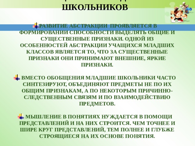     ОСОБЕННОСТИ МЫСЛИТЕЛЬНЫХ ПРОЦЕССОВ МЛАДШИХ ШКОЛЬНИКОВ  Развитие абстракции проявляется в формировании способности выделять общие и существенные признаки. Одной из особенностей абстракции учащихся младших классов является то, что за существенные признаки они принимают внешние, яркие признаки.   Вместо обобщения младшие школьники часто синтезируют, объединяют предметы не по их общим признакам, а по некоторым причинно-следственным связям и по взаимодействию предметов.   Мышление в понятиях нуждается в помощи представлений и на них строится. Чем точнее и шире круг представлений, тем полнее и глубже строящиеся на их основе понятия. 