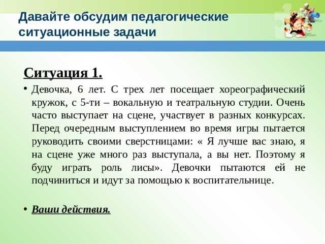Давайте обсудим педагогические ситуационные задачи Ситуация 1. Девочка, 6 лет. С трех лет посещает хореографический кружок, с 5-ти – вокальную и театральную студии. Очень часто выступает на сцене, участвует в разных конкурсах. Перед очередным выступлением во время игры пытается руководить своими сверстницами: « Я лучше вас знаю, я на сцене уже много раз выступала, а вы нет. Поэтому я буду играть роль лисы». Девочки пытаются ей не подчиниться и идут за помощью к воспитательнице. Ваши действия. 