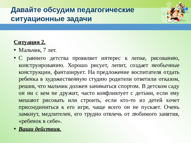 Давайте обсудим педагогические ситуационные задачи   Ситуация 2. Мальчик, 7 лет. С раннего детства проявляет интерес к лепке, рисованию, конструированию. Хорошо рисует, лепит, создает необычные конструкции, фантазирует. На предложение воспитателя отдать ребенка в художественную студию родители ответили отказом, решив, что мальчик должен заниматься спортом. В детском саду он ни с кем не дружит, часто конфликтует с детьми, если ему мешают рисовать или строить, если кто-то из детей хочет присоединиться к его игре, чаще всего он не пускает. Очень замкнут, медлителен, его трудно отвлечь от любимого занятия, «ребенок в себе». Ваши действия.  