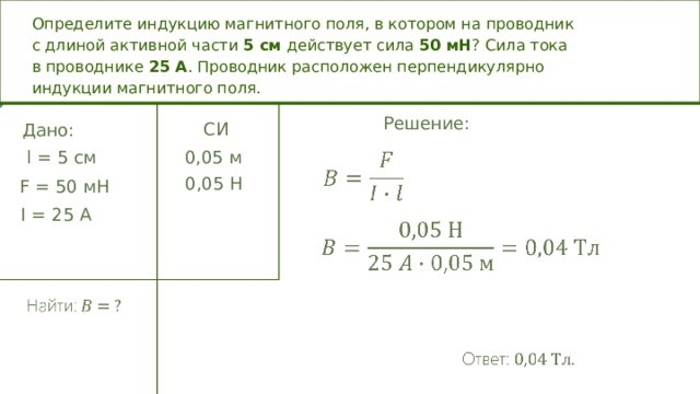 Определите индукцию магнитного поля, в котором на проводник с длиной активной части 5 см действует сила 50 мН ? Сила тока в проводнике 25  А . Проводник расположен перпендикулярно индукции магнитного поля. Решение: СИ Дано: l =  5 c м 0,05 м 0,05 Н F = 50 мН I = 25 A  