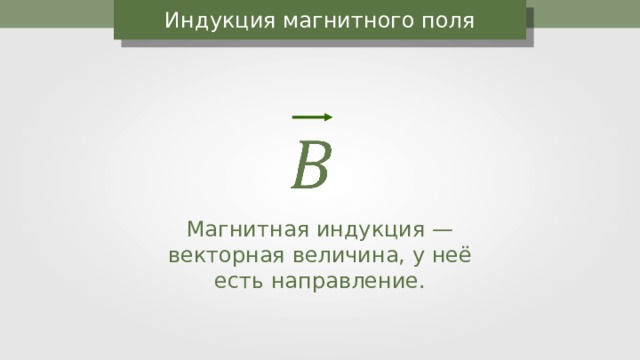 Индукция магнитного поля Магнитная индукция — векторная величина, у неё есть направление. 