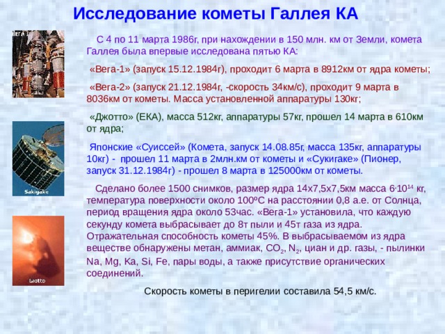 Исследование кометы Галлея КА  С 4 по 11 марта 1986г, при нахождении в 150 млн. км от Земли, комета Галлея была впервые исследована пятью КА:  «Вега-1» (запуск 15.12.1984г), проходит 6 марта в 8912км от ядра кометы;  «Вега-2» (запуск 21.12.1984г, -скорость 34км/с), проходит 9 марта в 8036км от кометы. Масса установленной аппаратуры 130кг;  «Джотто» (ЕКА), масса 512кг, аппаратуры 57кг, прошел 14 марта в 610км от ядра;  Японские «Суиссей» (Комета, запуск 14.08.85г, масса 135кг, аппаратуры 10кг) - прошел 11 марта в 2млн.км от кометы и «Сукигаке» (Пионер, запуск 31.12.1984г) - прошел 8 марта в 125000км от кометы.    Сделано более 1500 снимков, размер ядра 14х7,5х7,5км масса 6 . 10 14 кг, температура поверхности около 100ºС на расстоянии 0,8 а.е. от Солнца, период вращения ядра около 53час. «Вега-1» установила, что каждую секунду комета выбрасывает до 8т пыли и 45т газа из ядра. Отражательная способность кометы 45%. В выбрасываемом из ядра веществе обнаружены метан, аммиак, СО 2 , N 2 , циан и др. газы, - пылинки Na, Mg, Ka, Si, Fe, пары воды, а также присутствие органических соединений.  Скорость кометы в перигелии составила 54,5 км/с. 