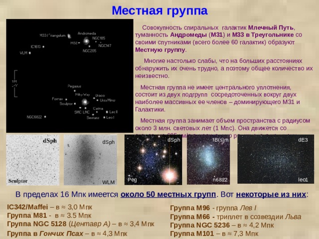Местная группа      Совокупность спиральных галактик Млечный Путь , туманность Андромеды ( M31 ) и M33  в Треугольнике со своими спутниками (всего более 60 галактик) образуют Местную группу .  Многие настолько слабы, что на больших расстояниях обнаружить их очень трудно, а поэтому общее количество их неизвестно.  Местная группа не имеет центрального уплотнения, состоит из двух подгрупп сосредоточенных вокруг двух наиболее массивных ее членов – доминирующего М31 и Галактики.  Местная группа занимает объем пространства с радиусом около 3 млн. световых лет (1 Мпс). Она движется со скоростью 635 км/с относительно реликтового излучения. dE3 dSph IB(s)m dSph Peg n6822 leo1 WLM В пределах 16 Мпк имеется около 50 местных групп . Вот некоторые из них : IC342/Maffei – в ≈ 3,0 Мпк Группа M81 -  в ≈ 3.5 Мпк Группа  NGC 5128 ( Центавр A) – в ≈ 3,4 Мпк Группа в Гончих Псах – в ≈ 4,3 Мпк  Группа M96 - группа Лев I Группа M66 - триплет в созвездии Льва Группа NGC 5236 – в ≈ 4,2 Мпк Группа M101 – в ≈ 7,3 Мпк  