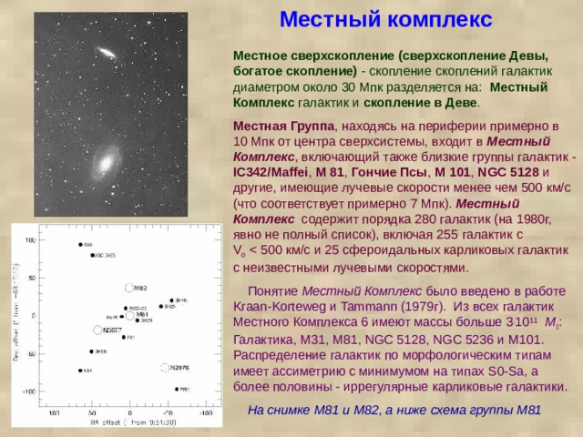 Местный комплекс Местное сверхскопление (сверхскопление Девы, богатое скопление) - скопление скоплений галактик диаметром около 30 Мпк разделяется на: Местный Комплекс галактик и скопление в Деве . Местная Группа , находясь на периферии примерно в 10 Мпк от центра сверхсистемы, входит в Местный Комплекс , включающий также близкие группы галактик - IC342/Maffei , М 81 , Гончие Псы , М 101 , NGC 5128 и другие, имеющие лучевые скорости менее чем 500 км/с (что соответствует примерно 7 Мпк). Местный Комплекс содержит порядка 280 галактик (на 1980г, явно не полный список), включая 255 галактик с V o   Понятие Местный Комплекс было введено в работе Kraan-Korteweg и Tammann (1979г).  Из всех галактик Местного Комплекса 6 имеют массы больше 3 . 10 11    M  : Галактика, M31, M81, NGC 5128, NGC 5236 и M101. Распределение галактик по морфологическим типам имеет ассиметрию с минимумом на типах S0-Sa, а более половины - иррегулярные карликовые галактики.  На снимке М81 и М82, а ниже схема группы М81 