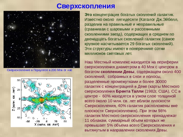 Сверхскопления Это концентрация богатых скоплений галактик. Известно около  пятидесяти (Каталог Дж.Эйбелл, разделив на правильные и неправильные (сравнивая с шаровыми и рассеянными скоплениями звезд), содержащих в среднем по двенадцать богатых скоплений галактик (самое крупное насчитывается 29 богатых скоплений). Эти структуры имеют в поперечнике сотни миллионов световых лет. Наш Местный комплекс находится на периферии сверхскопления диаметром в 40 Мпк с центром в богатом скоплении Девы , содержащем около 400 скоплений, собранных в слои и полосы, разделенные промежутками и более 30000 галактик с концентрацией в Деве (карты Местного сверхскопления Брента Талли (1982г, США), СС в центре - 60% находятся в узком слое толщиной всего около 10 млн. св. лет вблизи плоскости Сверхскопления, 40% галактик расположены вне плоскости Сверхскопления). При этом 98% галактик Местного сверхскопления принадлежат 11 облакам, суммарный объем которых не превышает 5% объема всего Сверхскопления и вытянутым в направлении скопления Девы. Сверхскопление в Геркулесе в 200 Мпк от нас 