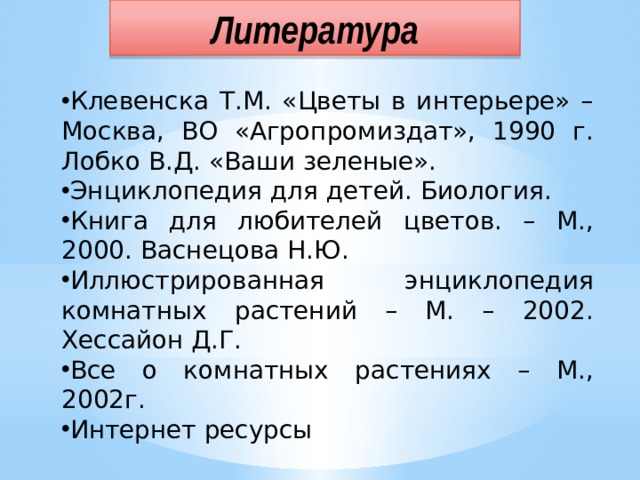 Литература Клевенска Т.М. «Цветы в интерьере» – Москва, ВО «Агропромиздат», 1990 г. Лобко В.Д. «Ваши зеленые». Энциклопедия для детей. Биология. Книга для любителей цветов. – М., 2000. Васнецова Н.Ю. Иллюстрированная энциклопедия комнатных растений – М. – 2002. Хессайон Д.Г. Все о комнатных растениях – М., 2002г. Интернет ресурсы 
