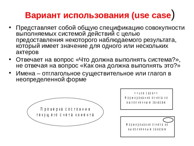 Вариант использования (use case ) Представляет собой общую спецификацию совокупности выполняемых системой действий с целью предоставления некоторого наблюдаемого результата, который имеет значение для одного или нескольких актеров Отвечает на вопрос «Что должна выполнять система?», не отвечая на вопрос «Как она должна выполнять это?» Имена – отглагольное существительное или глагол в неопределенной форме 
