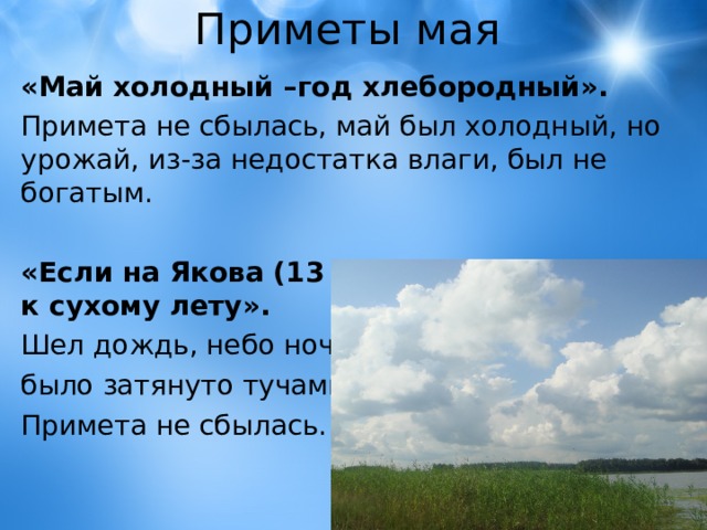 Приметы мая «Май холодный –год хлебородный».  Примета не сбылась, май был холодный, но урожай, из-за недостатка влаги, был не богатым. «Если на Якова (13 мая) звездная ночь – к сухому лету».  Шел дождь, небо ночью было затянуто тучами. Примета не сбылась. 