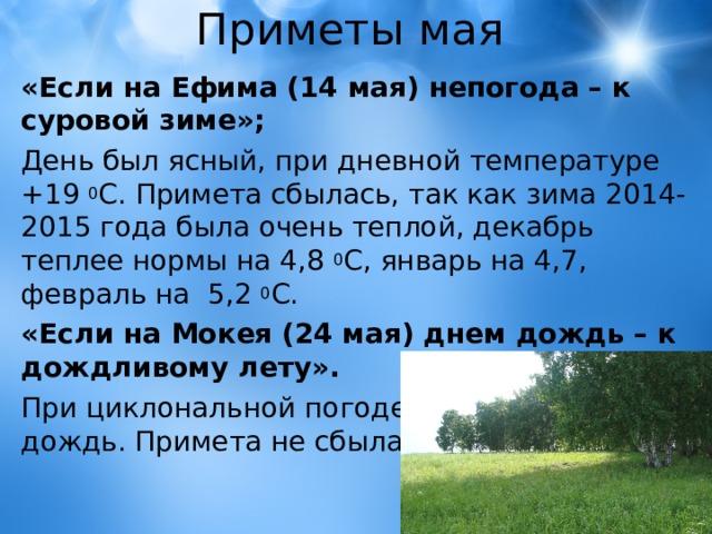 Приметы мая «Если на Ефима (14 мая) непогода – к суровой зиме»; День был ясный, при дневной температуре +19 0 С. Примета сбылась, так как зима 2014-2015 года была очень теплой, декабрь теплее нормы на 4,8 0 С, январь на 4,7, февраль на 5,2 0 С. «Если на Мокея (24 мая) днем дождь – к дождливому лету». При циклональной погоде в этот день шёл дождь. Примета не сбылась. 
