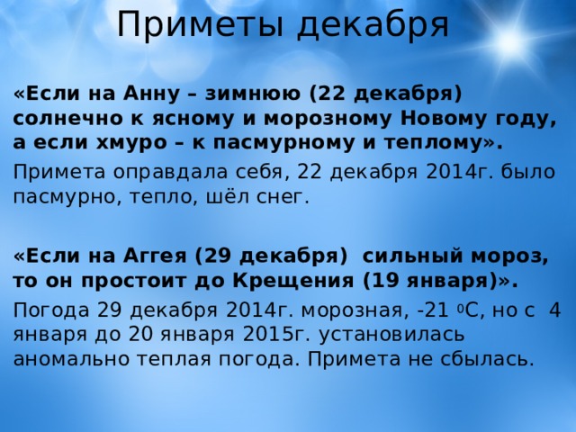 Приметы декабря «Если на Анну – зимнюю (22 декабря) солнечно к ясному и морозному Новому году, а если хмуро – к пасмурному и теплому». Примета оправдала себя, 22 декабря 2014г. было пасмурно, тепло, шёл снег.  «Если на Аггея (29 декабря) сильный мороз, то он простоит до Крещения (19 января)». Погода 29 декабря 2014г. морозная, -21 0 С, но с 4 января до 20 января 2015г. установилась аномально теплая погода. Примета не сбылась. 