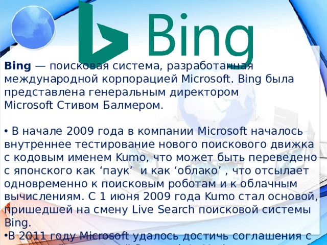 Bing  — поисковая система, разработанная международной корпорацией Microsoft. Bing была представлена генеральным директором Microsoft Стивом Балмером.   В начале 2009 года в компании  Microsoft  началось внутреннее тестирование нового поискового движка с кодовым именем Kumo , что может быть переведено с японского как ‘паук’  и как ‘облако’ , что отсылает одновременно к поисковым роботам и к облачным вычислениям. C 1 июня 2009 года  Kumo стал основой, пришедшей на смену Live Search поисковой системы Bing . В 2011 году Microsoft удалось достичь соглашения с канадской компанией Research In Motion на предоставление поиска на мобильных телефонах канадского производителя. 