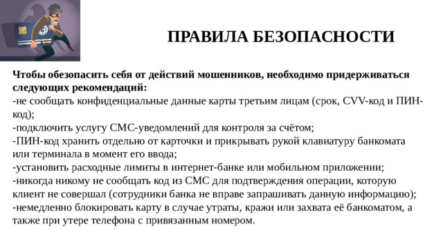 ПРАВИЛА БЕЗОПАСНОСТИ Чтобы обезопасить себя от действий мошенников, необходимо придерживаться следующих рекомендаций: -не сообщать конфиденциальные данные карты третьим лицам (срок, CVV-код и ПИН-код); -подключить услугу СМС-уведомлений для контроля за счётом; -ПИН-код хранить отдельно от карточки и прикрывать рукой клавиатуру банкомата или терминала в момент его ввода; -установить расходные лимиты в интернет-банке или мобильном приложении; -никогда никому не сообщать код из СМС для подтверждения операции, которую клиент не совершал (сотрудники банка не вправе запрашивать данную информацию); -немедленно блокировать карту в случае утраты, кражи или захвата её банкоматом, а также при утере телефона с привязанным номером.   