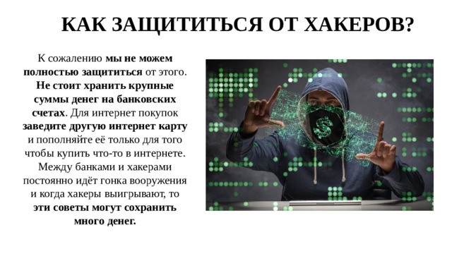 КАК ЗАЩИТИТЬСЯ ОТ ХАКЕРОВ? К сожалению мы не можем полностью защититься от этого. Не стоит хранить крупные суммы денег на банковских счетах . Для интернет покупок заведите другую интернет карту и пополняйте её только для того чтобы купить что-то в интернете. Между банками и хакерами постоянно идёт гонка вооружения и когда хакеры выигрывают, то эти советы могут сохранить много денег. 