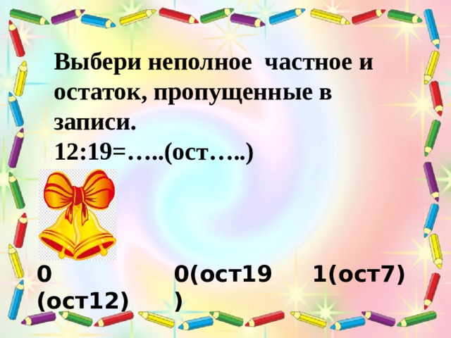 Выбери неполное частное и остаток, пропущенные в записи. 12:19=…..(ост…..) 0 (ост12) 0(ост19) 1(ост7) 