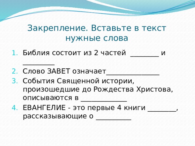 Закрепление. Вставьте в текст нужные слова Библия состоит из 2 частей ________ и _________ Слово ЗАВЕТ означает_______________ События Священной истории, произошедшие до Рождества Христова, описываются в _____________ ЕВАНГЕЛИЕ - это первые 4 книги ________,  рассказывающие о __________   