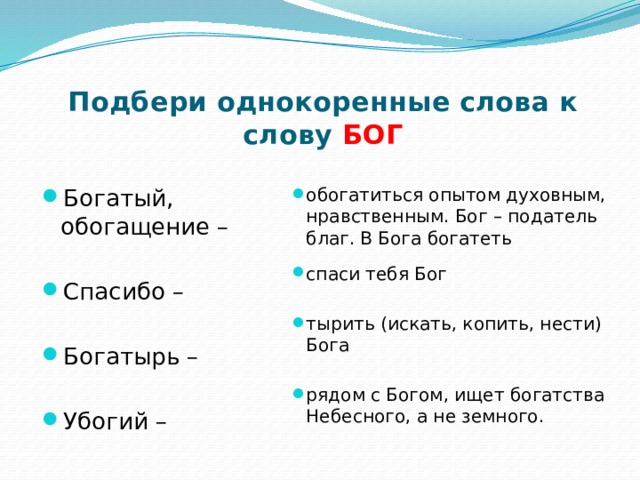 Подбери однокоренные слова к слову БОГ обогатиться опытом духовным, нравственным. Бог – податель благ. В Бога богатеть Богатый, обогащение – спаси тебя Бог Спасибо – тырить (искать, копить, нести) Бога Богатырь – рядом с Богом, ищет богатства Небесного, а не земного. Убогий – 