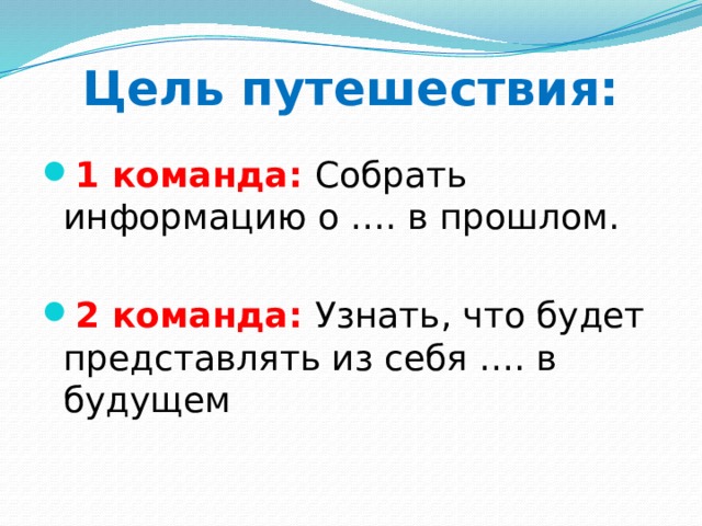 Цель путешествия: 1 команда: Собрать информацию о …. в прошлом. 2 команда: Узнать, что будет представлять из себя …. в будущем 