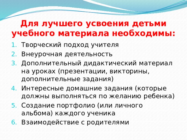 Для лучшего усвоения детьми учебного материала необходимы: Творческий подход учителя Внеурочная деятельность Дополнительный дидактический материал на уроках (презентации, викторины, дополнительные задания) Интересные домашние задания (которые должны выполняться по желанию ребенка) Создание портфолио (или личного альбома) каждого ученика Взаимодействие с родителями 