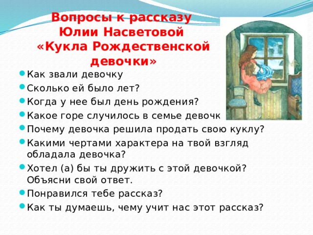 Вопросы к рассказу Юлии Насветовой «Кукла Рождественской девочки» Как звали девочку Сколько ей было лет? Когда у нее был день рождения? Какое горе случилось в семье девочки? Почему девочка решила продать свою куклу? Какими чертами характера на твой взгляд обладала девочка? Хотел (а) бы ты дружить с этой девочкой? Объясни свой ответ. Понравился тебе рассказ? Как ты думаешь, чему учит нас этот рассказ? 