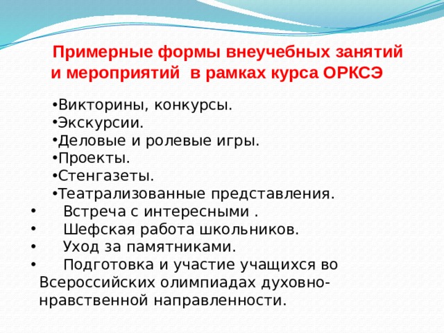 Примерные формы внеучебных занятий и мероприятий в рамках курса ОРКСЭ Викторины, конкурсы. Экскурсии. Деловые и ролевые игры. Проекты. Стенгазеты. Театрализованные представления.  Встреча с интересными .  Шефская работа школьников.  Уход за памятниками.  Подготовка и участие учащихся во Всероссийских олимпиадах духовно-нравственной направленности. 