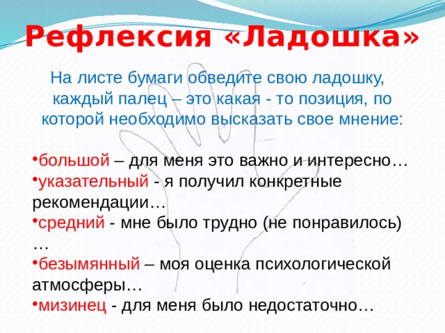 Рефлексия «Ладошка» На листе бумаги обведите свою ладошку, каждый палец – это какая - то позиция, по которой необходимо высказать свое мнение: большой – для меня это важно и интересно… указательный - я получил конкретные рекомендации… средний - мне было трудно (не понравилось)… безымянный – моя оценка психологической атмосферы… мизинец - для меня было недостаточно… 