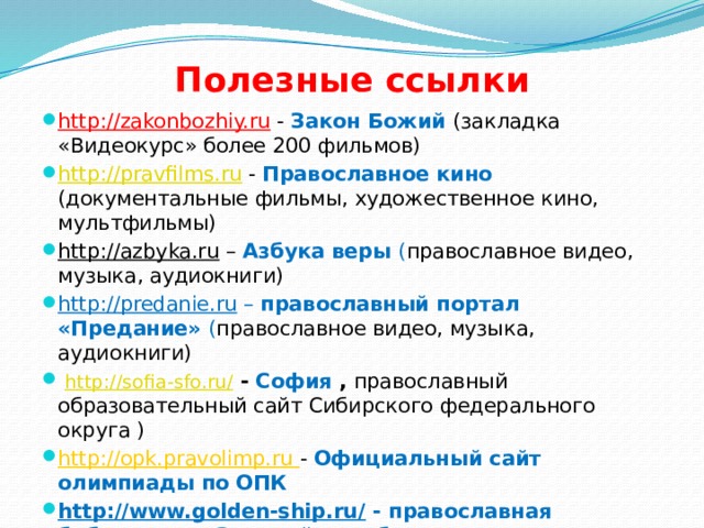 Полезные ссылки http://zakonbozhiy.ru  - Закон Божий (закладка «Видеокурс» более 200 фильмов) http://pravfilms.ru - Православное кино (документальные фильмы, художественное кино, мультфильмы) http://azbyka.ru – Азбука веры ( православное видео, музыка, аудиокниги) http://predanie.ru – православный портал «Предание» ( православное видео, музыка, аудиокниги)   http://sofia-sfo.ru/  - София , православный образовательный сайт Сибирского федерального округа ) http://opk.pravolimp.ru - Официальный сайт олимпиады по ОПК http://www.golden-ship.ru/ - православная библиотека «Золотой корабль» 