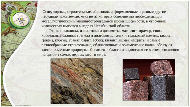  Огнеупорные, строительные, абразивные, формовочные и разные другие нерудные ископаемые, многие из которых совершенно необходимы для металлургической и машиностроительной промышленности, в огромных количествах имеются в недрах Челябинской области.  Глины и каолины, известняки и доломиты, магнезит, мрамор, гипс, кровельные сланцы, трепела и диатомиты, тальк и тальковый камень, кварц, графит, корунд, гранат, барит, асбест, кианит, яшмы, нефриты и самые разнообразные строительные, облицовочные и орнаментные камни образуют здесь несметные природные богатства области и выдвигают ее в этом отношении на одно из самых первых мест в мире. 