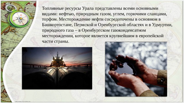 Топливные ресурсы Урала представлены всеми основными видами: нефтью, природным газом, углем, горючими сланцами, торфом. Месторождение нефти сосредоточены в основном в Башкортостане, Пермской и Оренбургской областях и в Удмуртии, природного газа – в Оренбургском газоконденсатном месторождении, которое является крупнейшим в европейской части страны. 