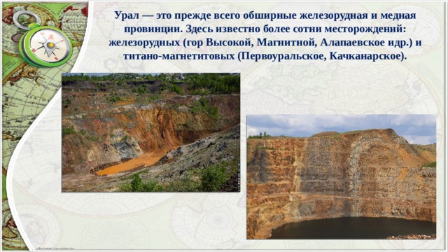 Урал — это прежде всего обширные железорудная и медная провинции. Здесь известно более сотни месторождений: железорудных (гор Высокой, Магнитной, Алапаевское идр.) и титано-магнетитовых (Первоуральское, Качканарское). 
