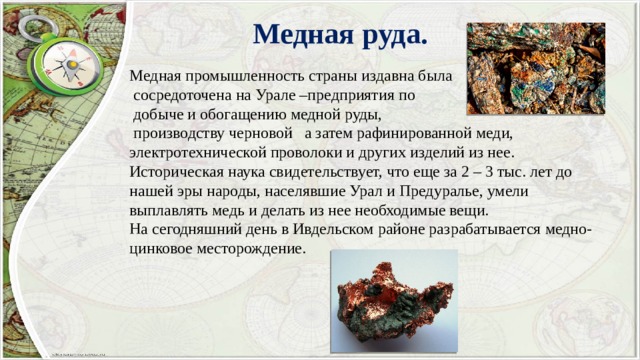 Медная руда. Медная промышленность страны издавна была  сосредоточена на Урале –предприятия по  добыче и обогащению медной руды,  производству черновой а затем рафинированной меди, электротехнической проволоки и других изделий из нее. Историческая наука свидетельствует, что еще за 2 – 3 тыс. лет до нашей эры народы, населявшие Урал и Предуралье, умели выплавлять медь и делать из нее необходимые вещи. На сегодняшний день в Ивдельском районе разрабатывается медно-цинковое месторождение. 