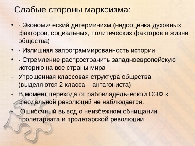 Слабые стороны марксизма: - Экономический детерминизм (недооценка духовных факторов, социальных, политических факторов в жизни общества) - Излишняя запрограммированность истории - Стремление распространить западноевропейскую историю на все страны мира Упрощенная классовая структура общества (выделяются 2 класса – антагониста) В момент перехода от рабовладельческой ОЭФ к феодальной революций не наблюдается.  Ошибочный вывод о неизбежном обнищании пролетариата и пролетарской революции 