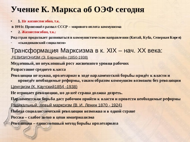 Учение К. Маркса об ОЭФ сегодня 1. Не жизнеспособно, т.к.  в 1991г. Произошёл развал СССР – мирового оплота коммунизма 2. Жизнеспособно, т.к.: Ряд стран продолжает развиваться в коммунистическом направлении (Китай, Куба, Северная Корея) «скандинавский социализм» Трансформация Марксизма в к. XIX – нач. XX века: .РЕВИЗИОНИЗМ (Э. Бернштейн (1850-1938) Медленный, но неуклонный рост жизненного уровня рабочих Разрастание среднего класса Революция не нужна, пролетариат в ходе парламентской борьбы придёт к власти и проведёт необходимые реформы, таким образом коммунизм возможен без революции Центризм (К. Каутский1854 -1938) Не отрицает революцию, но до неё страна должна дозреть. Парламентская борьба даст рабочим прийти к власти и провести необходимые реформы Радикальный, левый марксизм (В. И. Ленин 1870 - 1924) Победа социалистической революции возможна и в одной стране Россия – слабое звено в цепи империализма Революция – единственный метод борьбы пролетариата    