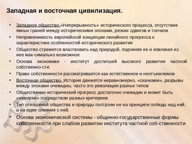 Западная и восточная цивилизация. Западное общество- «Непрерывность» исторического процесса, отсутствие явных граней между историческими эпохами, резких сдвигов и толчков Неприменимость европейской концепции линейного прогресса к характеристике особенностей исторического развития Общество стремится властвовать над природой, подчиняя ее и извлекая из нее мак-симально возможное Основа экономики - институт достигшей высокого развития частной собственно-сти. Право собственности рассматривается как естественное и неотъемлемое Восточная общество- История движется неравномерно, «скачками», разрывы между эпохами очевидны, часто это революции разных типов Общественно-исторический прогресс достаточно очевиден и может быть «измерен» посредством разных критериев Тип отношений общества и природы построен не на принципе победы над ней, а на идее слияния с ней. Основа экономической системы - общинно-государственные формы собственности при слабом развитии института частной соб-ственности  