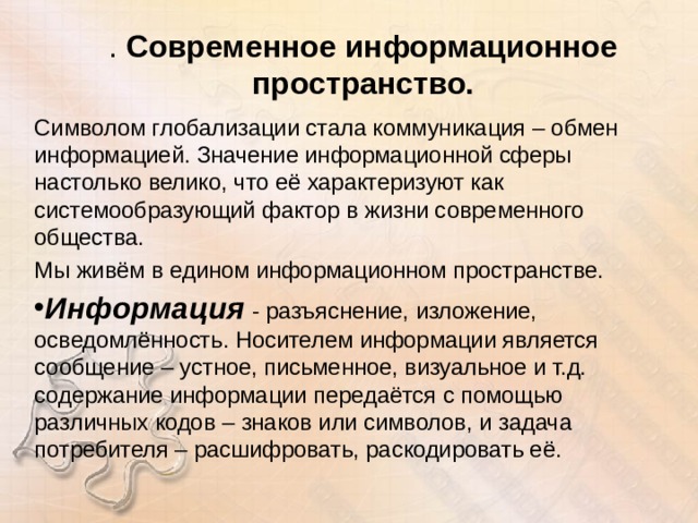 . Современное информационное пространство. Символом глобализации стала коммуникация – обмен информацией. Значение информационной сферы настолько велико, что её характеризуют как системообразующий фактор в жизни современного общества. Мы живём в едином информационном пространстве. Информация - разъяснение, изложение, осведомлённость. Носителем информации является сообщение – устное, письменное, визуальное и т.д. содержание информации передаётся с помощью различных кодов – знаков или символов, и задача потребителя – расшифровать, раскодировать её.  