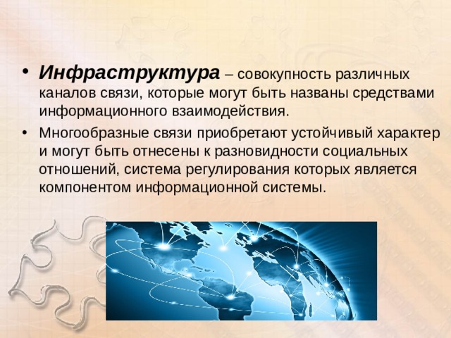 Инфраструктура  – совокупность различных каналов связи, которые могут быть названы средствами информационного взаимодействия. Многообразные связи приобретают устойчивый характер и могут быть отнесены к разновидности социальных отношений, система регулирования которых является компонентом информационной системы.  