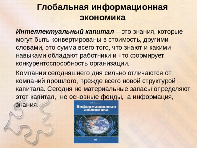 Глобальная информационная экономика Интеллектуальный капитал – это знания, которые могут быть конвертированы в стоимость, другими словами, это сумма всего того, что знают и какими навыками обладают работники и что формирует конкурентоспособность организации. Компании сегодняшнего дня сильно отличаются от компаний прошлого, прежде всего новой структурой капитала. Сегодня не материальные запасы определяют этот капитал, не основные фонды, а информация, знания. 