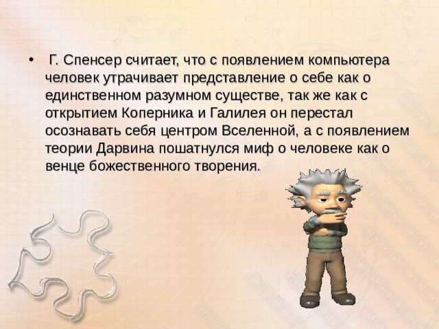  Г. Спенсер считает, что с появлением компьютера человек утрачивает представление о себе как о единственном разумном существе, так же как с открытием Коперника и Галилея он перестал осознавать себя центром Вселенной, а с появлением теории Дарвина пошатнулся миф о человеке как о венце божественного творения. 