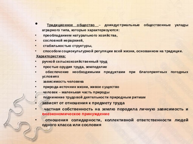  Традиционное общество – доиндустриальные общественные уклады аграрного типа, которые характеризуются:  преобладанием натурального хозяйства,  сословной иерархией,  стабильностью структуры,  способом социокультурной регуляции всей жизни, основанном на традиции.  Характеристика: ручной сельскохозяйственный труд  простые орудия труда, земледелие  обеспечение необходимыми продуктами при благоприятных погодных условиях  зависимость человека  природа-источник жизни, живое существо  человек – маленькая часть природы  подчинение трудовой деятельности природным ритмам зависят от отношения к предмету труда  частная собственность на землю породила личную зависимость и внеэкономическое принуждение  отношения солидарности, коллективной ответственности людей одного класса или сословия  