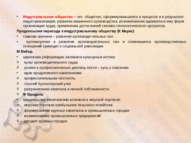 Индустриальное общество – это  общество, сформировавшееся в процессе и в результате индустриализации, развития машинного производства, возникновения адекватных ему форм организации труда, применения дости-жений технико-технологического прогресса. Предпосылки перехода к индустриальному обществу (К Маркс) главная причина – развитие производи-тельных сил  противоречие в развитии производительных сил и сложившихся производственных отношений приводит к социальной революции М Вебер. церковная реформация заложила культурные истоки:  культ производительного труда  успехи в профессионально деятель-ности – путь к спасению  идея продуктивного капитализма:  профессиональная честность  строгий бухгалтерский учет  разграничение капитала и личной собственности Ф Бродель предпосылки капитализма возникли в морской торговле:  морская торговля прибыльнее сельского хозяйства  формирование крупных капиталов в промышленных городах  возникновение промышленных предприятий  расцвет крупных городов  