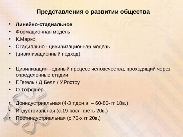 Представления о развитии общества Линейно-стадиальное Формационная модель К.Маркс Стадиально - цивилизационная модель (цивилизационный подход)  Цивилизация –единый процесс человечества, проходящий через определенные стадии Г.Гегель / Д.Белл / У.Ростоу О.Тоффлер   Доиндустриальная (4-3 т.дон.э. – 60-80- гг 18в.) Индустриальная (с.19-посл треть 20в.) Постиндустриальная (с 70-х гг 20в.)   