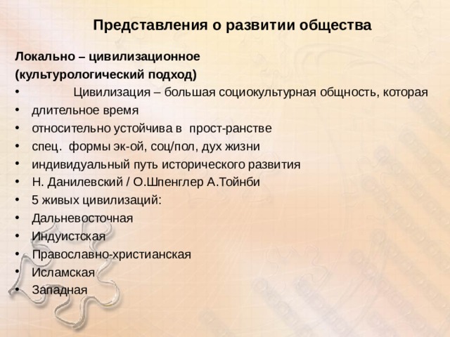 Представления о развитии общества Локально – цивилизационное (культурологический подход)  Цивилизация – большая социокультурная общность, которая длительное время относительно устойчива в прост-ранстве спец. формы эк-ой, соц/пол, дух жизни индивидуальный путь исторического развития Н. Данилевский / О.Шпенглер А.Тойнби 5 живых цивилизаций: Дальневосточная Индуистская Православно-христианская Исламская Западная 