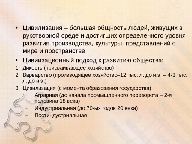 Цивилизация – большая общность людей, живущих в рукотворной среде и достигших определенного уровня развития производства, культуры, представлений о мире и пространстве Цивиизационный подход к развитию общества: Дикость (присваивающее хозяйство) Варварство (производящее хозяйство–12 тыс. л. до н.э. – 4-3 тыс. л. до н.э.) Цивилизация (с момента образования государства) Аграрная (до начала промышленного переворота – 2-я половина 18 века) Индустриальная (до 70-ых годов 20 века) Постиндустриальная Аграрная (до начала промышленного переворота – 2-я половина 18 века) Индустриальная (до 70-ых годов 20 века) Постиндустриальная 