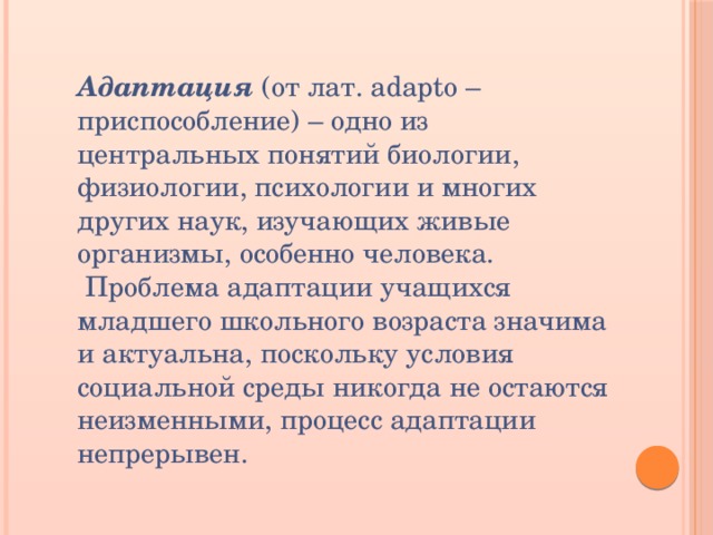 Адаптация  (от лат. adapto – приспособление) – одно из центральных понятий биологии, физиологии, психологии и многих других наук, изучающих живые организмы, особенно человека.  Проблема адаптации учащихся младшего школьного возраста значима и актуальна, поскольку условия социальной среды никогда не остаются неизменными, процесс адаптации непрерывен. 