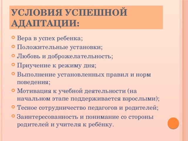 Условия успешной адаптации: Вера в успех ребенка; Положительные установки; Любовь и доброжелательность; Приучение к режиму дня; Выполнение установленных правил и норм поведения; Мотивация к учебной деятельности (на начальном этапе поддерживается взрослыми); Тесное сотрудничество педагогов и родителей; Заинтересованность и понимание со стороны родителей и учителя к ребёнку. 