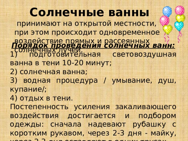 Солнечные ванны  принимают на открытой местности, при этом происходит одновременное воздействие прямых и рассеянных солнечных лучей. Порядок проведения солнечных ванн: 1) подготовительная световоздушная ванна в тени 10-20 минут; 2) солнечная ванна; 3) водная процедура / умывание, душ, купание/; 4) отдых в тени. Постепенность усиления закаливающего воздействия достигается и подбором одежды: сначала надевают рубашку с коротким рукавом, через 2-3 дня - майку, через 2-3 дня оставляют в одних трусах. 