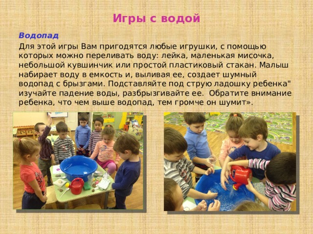 Игры с водой Водопад Для этой игры Вам пригодятся любые игрушки, с помощью которых можно переливать воду: лейка, маленькая мисочка, небольшой кувшинчик или простой пластиковый стакан. Малыш набирает воду в емкость и, выливая ее, создает шумный водопад с брызгами. Подставляйте под струю ладошку ребенка