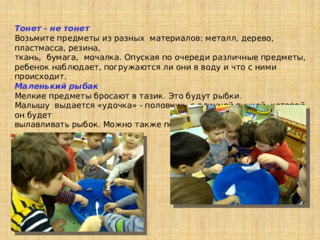 Тонет - не тонет Возьмите предметы из разных материалов: металл, дерево, пластмасса, резина, ткань, бумага, мочалка. Опуская по очереди различные предметы, ребенок наблюдает, погружаются ли они в воду и что с ними происходит. Маленький рыбак Мелкие предметы бросают в тазик. Это будут рыбки. Малышу выдается «удочка» - половник с длинной ручкой, которой он будет вылавливать рыбок. Можно также половить рыбок двумя ложками. 
