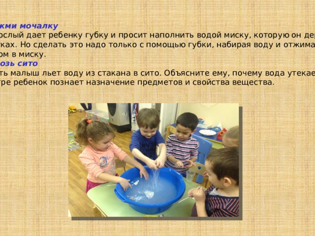 Выжми мочалку Взрослый дает ребенку губку и просит наполнить водой миску, которую он держит в руках. Но сделать это надо только с помощью губки, набирая воду и отжимая потом в миску. Сквозь сито Пусть малыш льет воду из стакана в сито. Объясните ему, почему вода утекает. В игре ребенок познает назначение предметов и свойства вещества. 