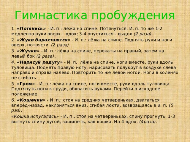 Гимнастика пробуждения 1.  «Потянись»   - И. п.: лёжа на спине. Потянуться. И. п. то же 1-2 медленно руки вверх – вдох; 3-4 опуститься - выдох  (2 раза) . 2.  «Жуки барахтаются»  - И. п.: лёжа на спине. Поднять руки и ноги вверх, потрясти.  (2 раза) . 3.  «Жучки»  - И. п.: лёжа на спине, перекаты на правый, затем на левый бок  (2 раза) . 4. «Нарисуй радугу»  - И. п.: лёжа на спине, ноги вместе, руки вдоль туловища. Поднять правую ногу, нарисовать полукруг в воздухе слева направо и справа налево. Повторить то же левой ногой. Ноги в коленях не сгибать. 5. «Гром» - И. п.: лёжа на спине, ноги вместе, руки вдоль туловища. Подтянуть ноги к груди, обхватить руками. Перейти в исходное положение. 6. «Кошечки»  - И. п.: стоя на средних четвереньках, двигаться вперёд-назад, наклоняться вниз, сгибая локти, возвращаясь в и. п.  (5 раз) . «Кошка испугалась»  - И. п.: стоя на четвереньках, спину прогнуть. 1-3 выгнуть спину дугой, зашипеть, как кошка. На 4 вдох.  (4раза) . 